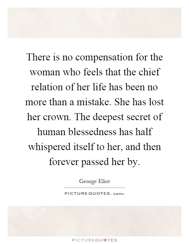 There is no compensation for the woman who feels that the chief relation of her life has been no more than a mistake. She has lost her crown. The deepest secret of human blessedness has half whispered itself to her, and then forever passed her by Picture Quote #1