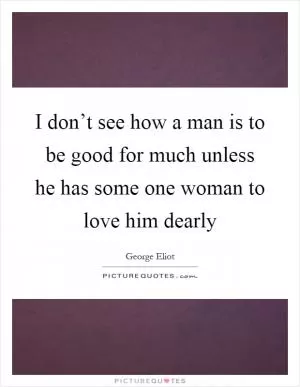 I don’t see how a man is to be good for much unless he has some one woman to love him dearly Picture Quote #1