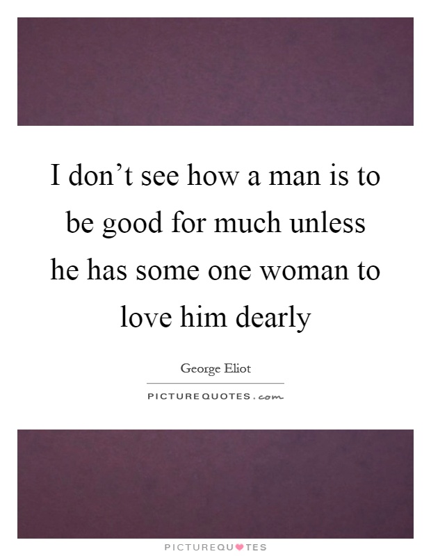 I don't see how a man is to be good for much unless he has some one woman to love him dearly Picture Quote #1