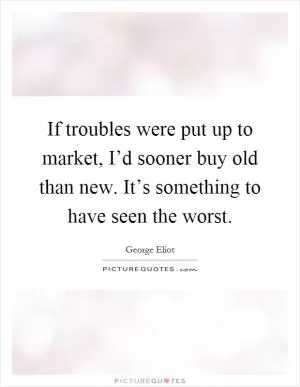 If troubles were put up to market, I’d sooner buy old than new. It’s something to have seen the worst Picture Quote #1