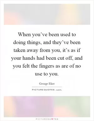 When you’ve been used to doing things, and they’ve been taken away from you, it’s as if your hands had been cut off, and you felt the fingers as are of no use to you Picture Quote #1