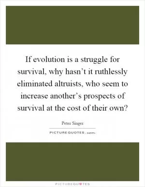 If evolution is a struggle for survival, why hasn’t it ruthlessly eliminated altruists, who seem to increase another’s prospects of survival at the cost of their own? Picture Quote #1