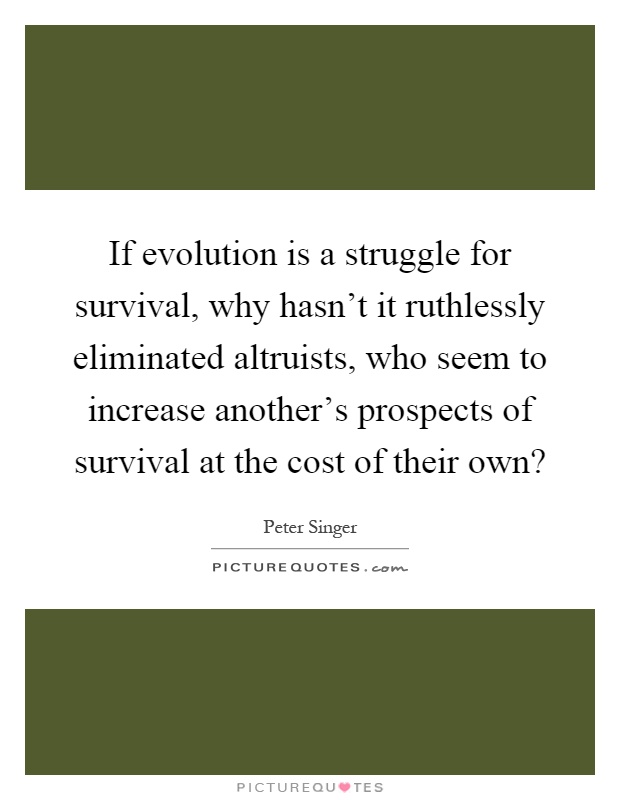 If evolution is a struggle for survival, why hasn't it ruthlessly eliminated altruists, who seem to increase another's prospects of survival at the cost of their own? Picture Quote #1