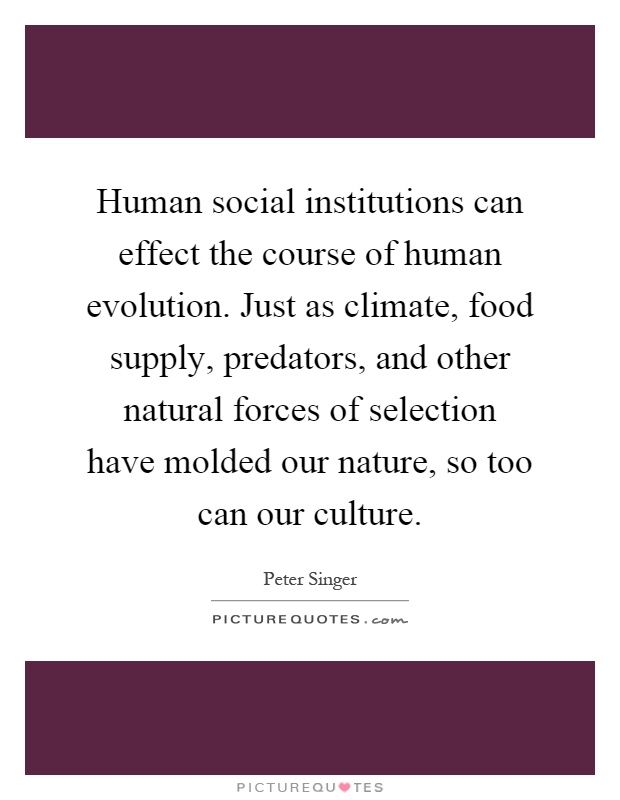 Human social institutions can effect the course of human evolution. Just as climate, food supply, predators, and other natural forces of selection have molded our nature, so too can our culture Picture Quote #1