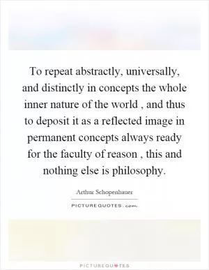To repeat abstractly, universally, and distinctly in concepts the whole inner nature of the world, and thus to deposit it as a reflected image in permanent concepts always ready for the faculty of reason, this and nothing else is philosophy Picture Quote #1