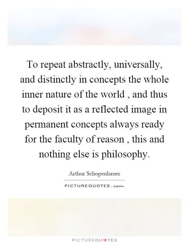 To repeat abstractly, universally, and distinctly in concepts the whole inner nature of the world, and thus to deposit it as a reflected image in permanent concepts always ready for the faculty of reason, this and nothing else is philosophy Picture Quote #1
