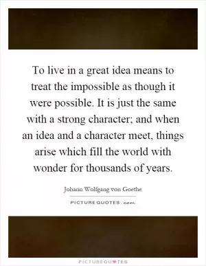 To live in a great idea means to treat the impossible as though it were possible. It is just the same with a strong character; and when an idea and a character meet, things arise which fill the world with wonder for thousands of years Picture Quote #1