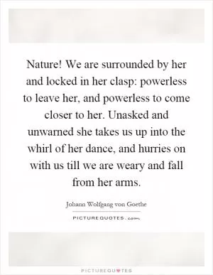 Nature! We are surrounded by her and locked in her clasp: powerless to leave her, and powerless to come closer to her. Unasked and unwarned she takes us up into the whirl of her dance, and hurries on with us till we are weary and fall from her arms Picture Quote #1