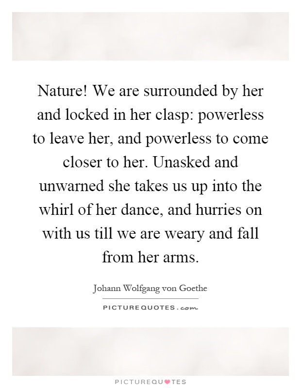 Nature! We are surrounded by her and locked in her clasp: powerless to leave her, and powerless to come closer to her. Unasked and unwarned she takes us up into the whirl of her dance, and hurries on with us till we are weary and fall from her arms Picture Quote #1