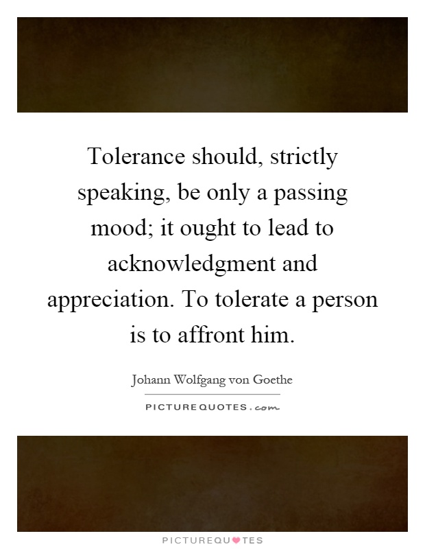 Tolerance should, strictly speaking, be only a passing mood; it ought to lead to acknowledgment and appreciation. To tolerate a person is to affront him Picture Quote #1