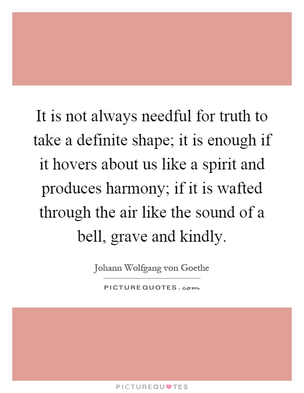 It is not always needful for truth to take a definite shape; it is enough if it hovers about us like a spirit and produces harmony; if it is wafted through the air like the sound of a bell, grave and kindly Picture Quote #1
