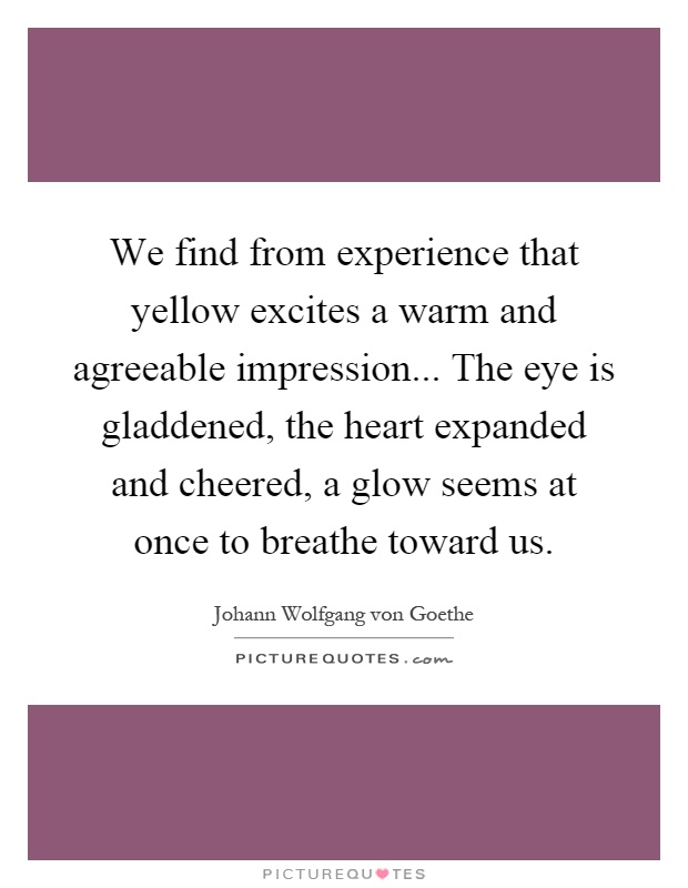 We find from experience that yellow excites a warm and agreeable impression... The eye is gladdened, the heart expanded and cheered, a glow seems at once to breathe toward us Picture Quote #1