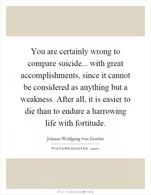 You are certainly wrong to compare suicide... with great accomplishments, since it cannot be considered as anything but a weakness. After all, it is easier to die than to endure a harrowing life with fortitude Picture Quote #1