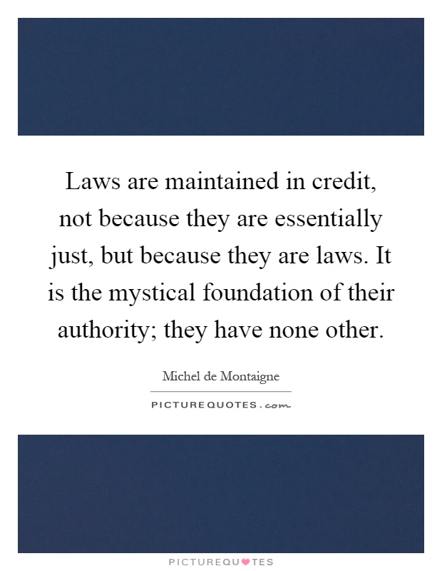 Laws are maintained in credit, not because they are essentially just, but because they are laws. It is the mystical foundation of their authority; they have none other Picture Quote #1
