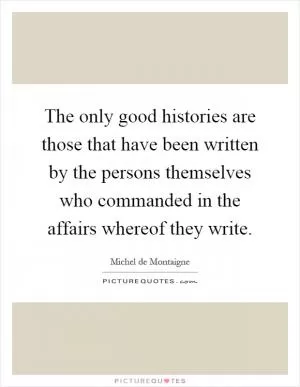 The only good histories are those that have been written by the persons themselves who commanded in the affairs whereof they write Picture Quote #1