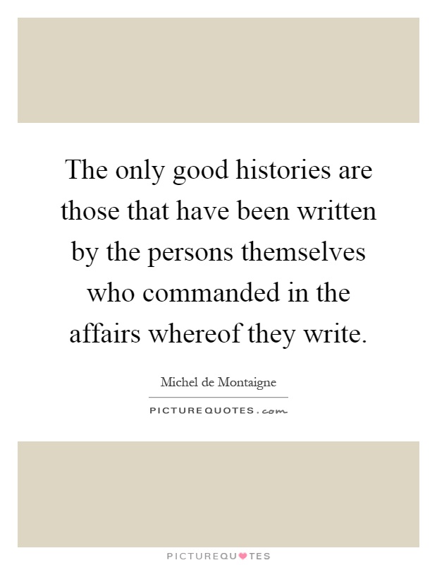 The only good histories are those that have been written by the persons themselves who commanded in the affairs whereof they write Picture Quote #1
