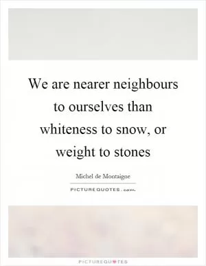 We are nearer neighbours to ourselves than whiteness to snow, or weight to stones Picture Quote #1
