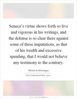 Seneca’s virtue shows forth so live and vigorous in his writings, and the defense is so clear there against some of these imputations, as that of his wealth and excessive spending, that I would not believe any testimony to the contrary Picture Quote #1