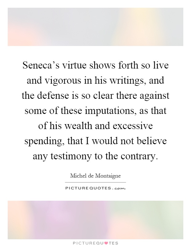 Seneca's virtue shows forth so live and vigorous in his writings, and the defense is so clear there against some of these imputations, as that of his wealth and excessive spending, that I would not believe any testimony to the contrary Picture Quote #1