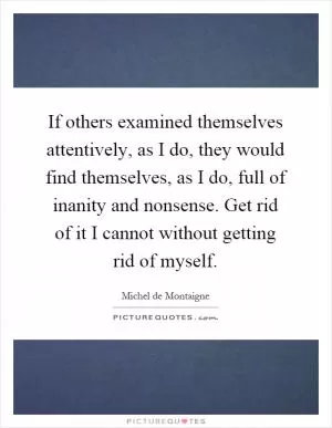 If others examined themselves attentively, as I do, they would find themselves, as I do, full of inanity and nonsense. Get rid of it I cannot without getting rid of myself Picture Quote #1