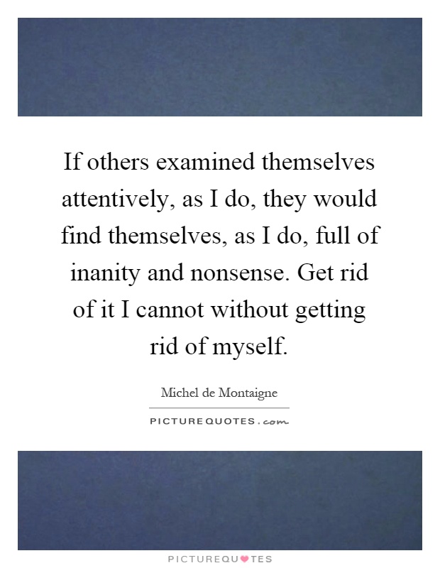 If others examined themselves attentively, as I do, they would find themselves, as I do, full of inanity and nonsense. Get rid of it I cannot without getting rid of myself Picture Quote #1