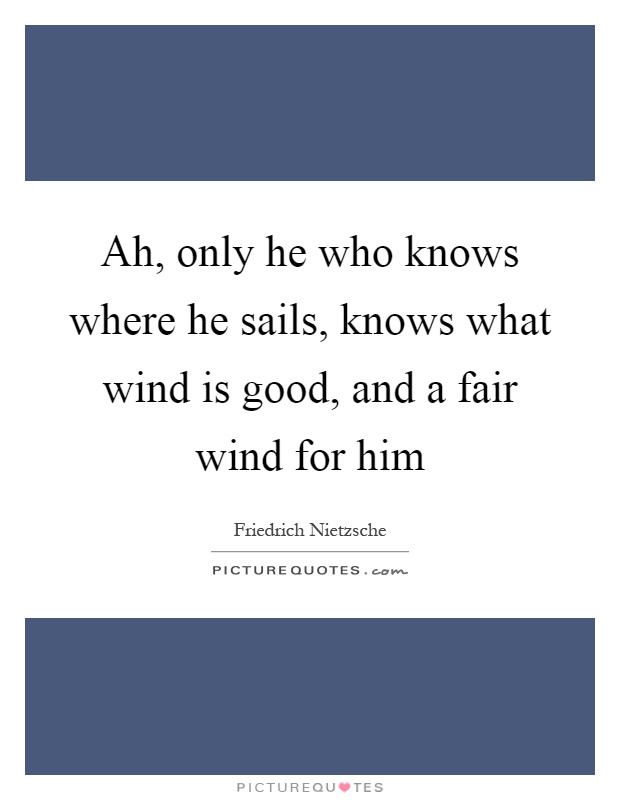 Ah, only he who knows where he sails, knows what wind is good, and a fair wind for him Picture Quote #1