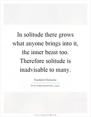 In solitude there grows what anyone brings into it, the inner beast too. Therefore solitude is inadvisable to many Picture Quote #1