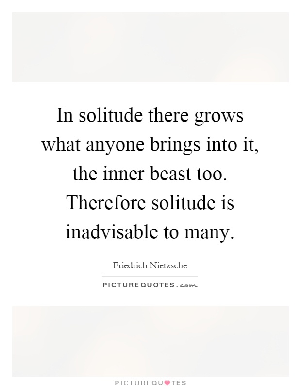 In solitude there grows what anyone brings into it, the inner beast too. Therefore solitude is inadvisable to many Picture Quote #1