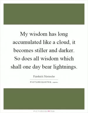 My wisdom has long accumulated like a cloud, it becomes stiller and darker. So does all wisdom which shall one day bear lightnings Picture Quote #1