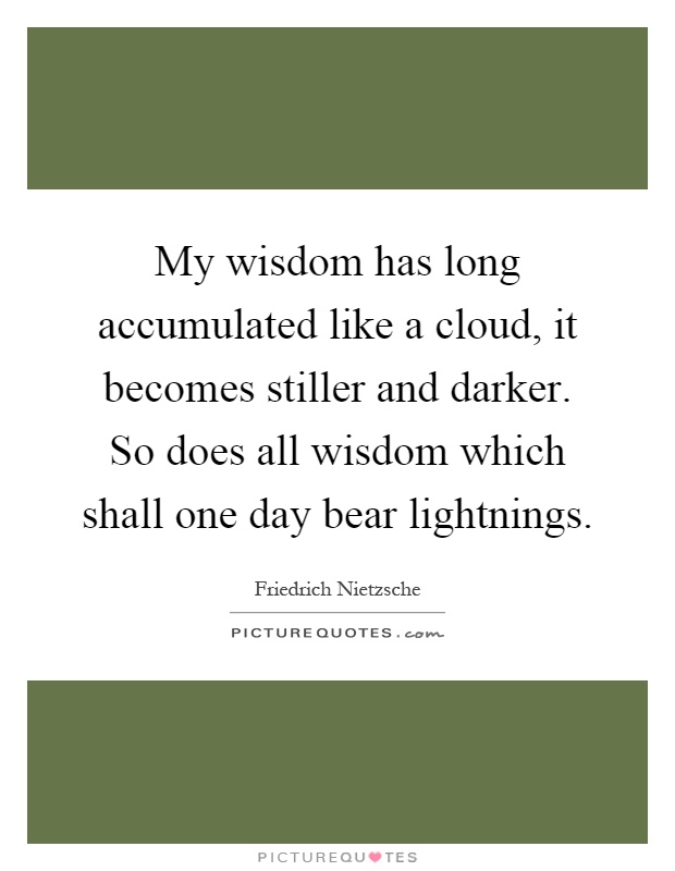 My wisdom has long accumulated like a cloud, it becomes stiller and darker. So does all wisdom which shall one day bear lightnings Picture Quote #1