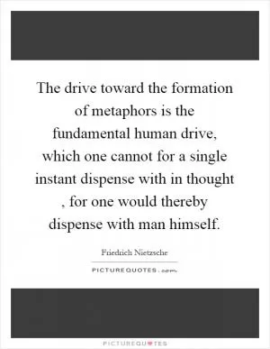 The drive toward the formation of metaphors is the fundamental human drive, which one cannot for a single instant dispense with in thought, for one would thereby dispense with man himself Picture Quote #1
