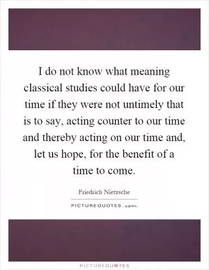 I do not know what meaning classical studies could have for our time if they were not untimely that is to say, acting counter to our time and thereby acting on our time and, let us hope, for the benefit of a time to come Picture Quote #1