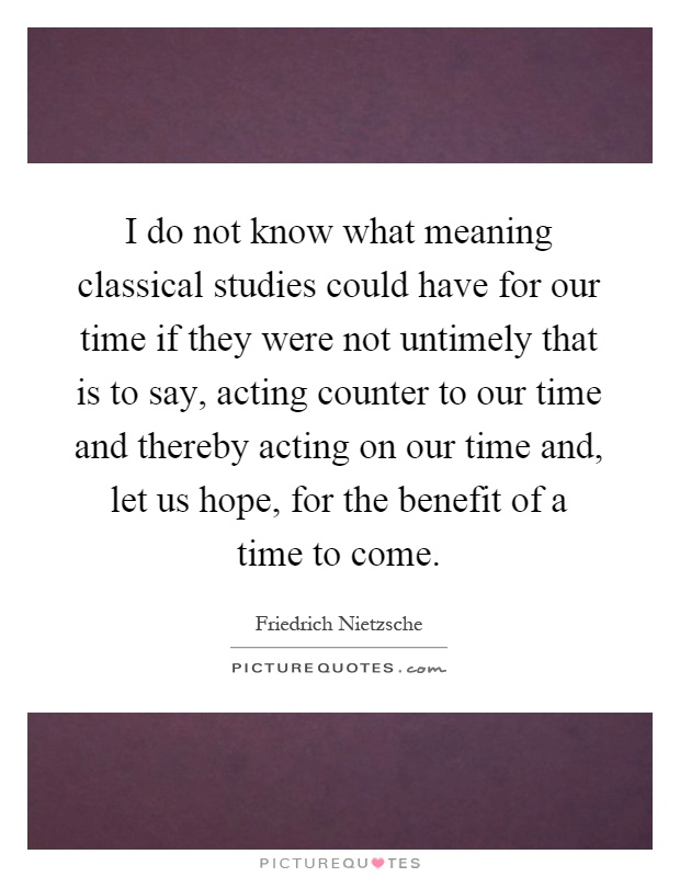 I do not know what meaning classical studies could have for our time if they were not untimely that is to say, acting counter to our time and thereby acting on our time and, let us hope, for the benefit of a time to come Picture Quote #1