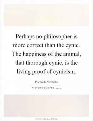 Perhaps no philosopher is more correct than the cynic. The happiness of the animal, that thorough cynic, is the living proof of cynicism Picture Quote #1