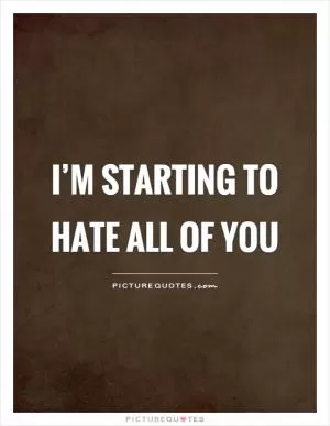 I’m starting to hate all of you Picture Quote #1