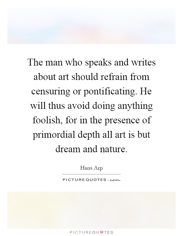 The man who speaks and writes about art should refrain from censuring or pontificating. He will thus avoid doing anything foolish, for in the presence of primordial depth all art is but dream and nature Picture Quote #1