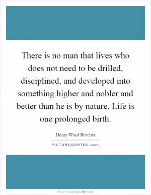 There is no man that lives who does not need to be drilled, disciplined, and developed into something higher and nobler and better than he is by nature. Life is one prolonged birth Picture Quote #1