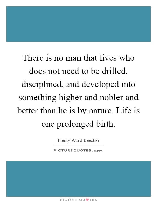 There is no man that lives who does not need to be drilled, disciplined, and developed into something higher and nobler and better than he is by nature. Life is one prolonged birth Picture Quote #1