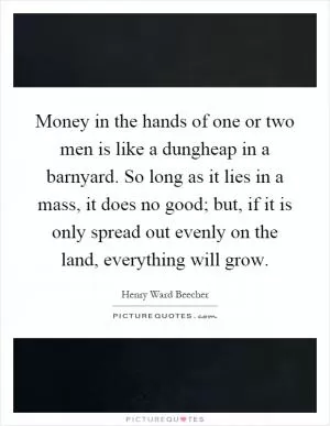 Money in the hands of one or two men is like a dungheap in a barnyard. So long as it lies in a mass, it does no good; but, if it is only spread out evenly on the land, everything will grow Picture Quote #1