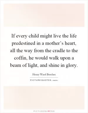 If every child might live the life predestined in a mother’s heart, all the way from the cradle to the coffin, he would walk upon a beam of light, and shine in glory Picture Quote #1