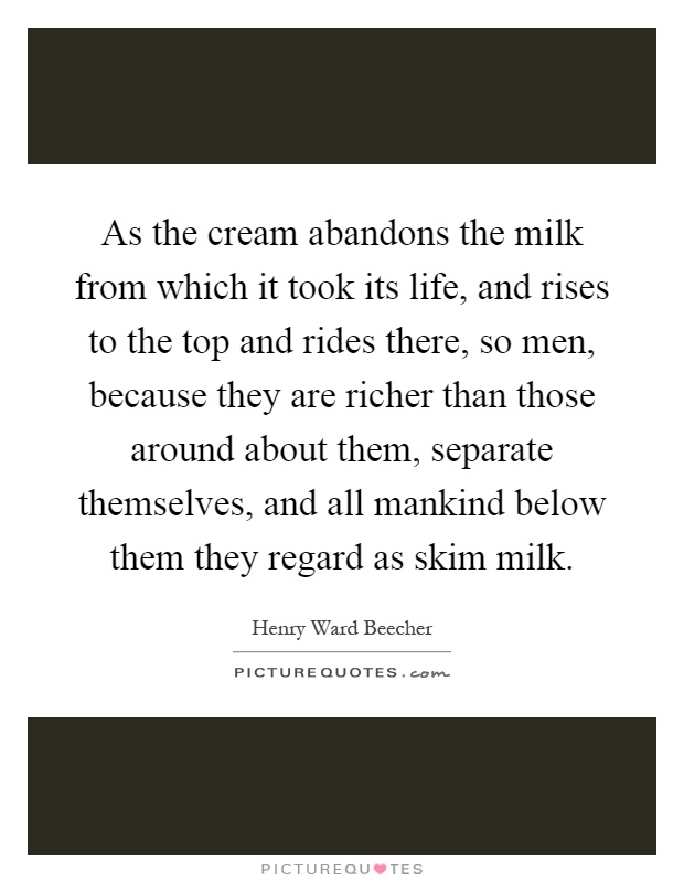 As the cream abandons the milk from which it took its life, and rises to the top and rides there, so men, because they are richer than those around about them, separate themselves, and all mankind below them they regard as skim milk Picture Quote #1
