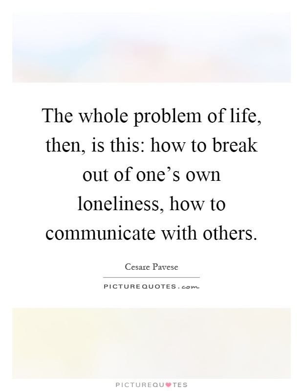 The whole problem of life, then, is this: how to break out of one's own loneliness, how to communicate with others Picture Quote #1