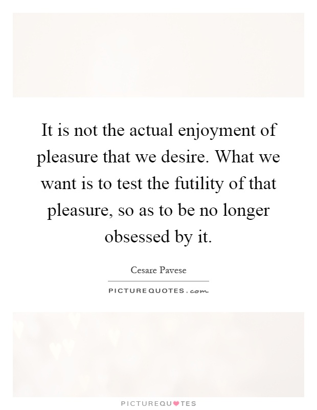 It is not the actual enjoyment of pleasure that we desire. What we want is to test the futility of that pleasure, so as to be no longer obsessed by it Picture Quote #1
