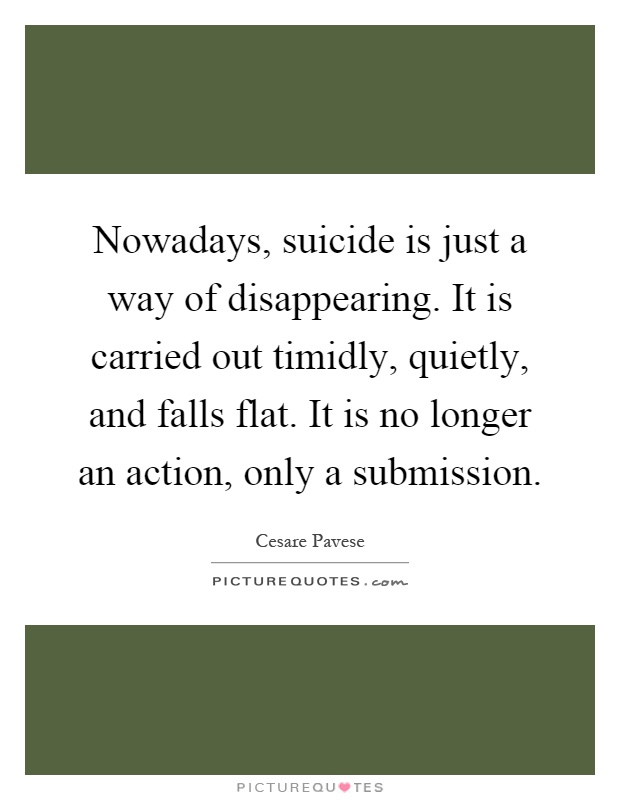 Nowadays, suicide is just a way of disappearing. It is carried out timidly, quietly, and falls flat. It is no longer an action, only a submission Picture Quote #1