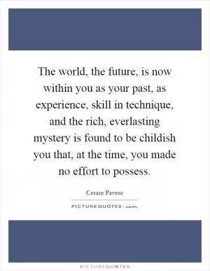 The world, the future, is now within you as your past, as experience, skill in technique, and the rich, everlasting mystery is found to be childish you that, at the time, you made no effort to possess Picture Quote #1