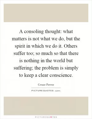 A consoling thought: what matters is not what we do, but the spirit in which we do it. Others suffer too; so much so that there is nothing in the world but suffering; the problem is simply to keep a clear conscience Picture Quote #1