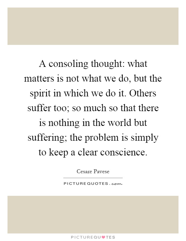 A consoling thought: what matters is not what we do, but the spirit in which we do it. Others suffer too; so much so that there is nothing in the world but suffering; the problem is simply to keep a clear conscience Picture Quote #1