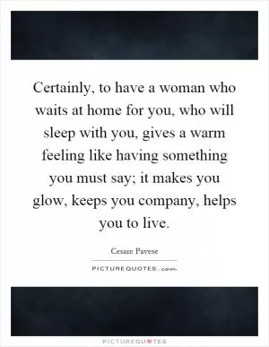 Certainly, to have a woman who waits at home for you, who will sleep with you, gives a warm feeling like having something you must say; it makes you glow, keeps you company, helps you to live Picture Quote #1
