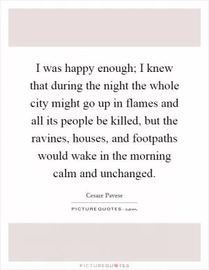 I was happy enough; I knew that during the night the whole city might go up in flames and all its people be killed, but the ravines, houses, and footpaths would wake in the morning calm and unchanged Picture Quote #1