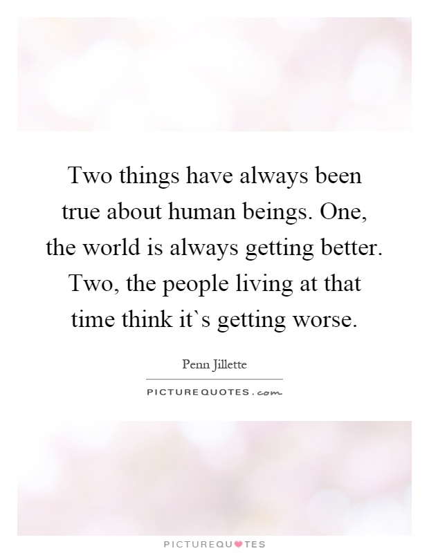 Two things have always been true about human beings. One, the world is always getting better. Two, the people living at that time think it`s getting worse Picture Quote #1
